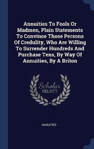 Cover image for Annuities to Fools or Madmen, Plain Statements to Convince Those Persons of Credulity, Who Are Willing to Surrender Hundreds and Purchase Tens, by Way of Annuities, by a Briton