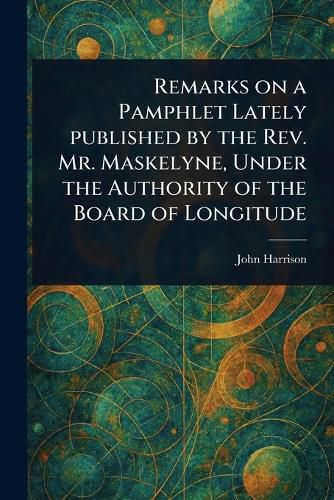 Cover image for Remarks on a Pamphlet Lately Published by the Rev. Mr. Maskelyne, Under the Authority of the Board of Longitude