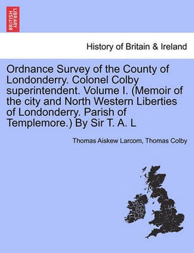 Cover image for Ordnance Survey of the County of Londonderry. Colonel Colby Superintendent. Volume I. (Memoir of the City and North Western Liberties of Londonderry. Parish of Templemore.) by Sir T. A. L