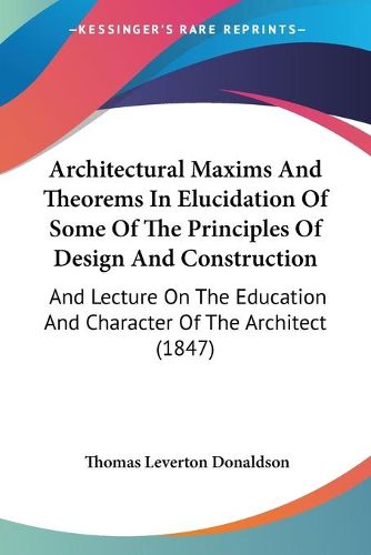 Architectural Maxims And Theorems In Elucidation Of Some Of The Principles Of Design And Construction: And Lecture On The Education And Character Of The Architect (1847)