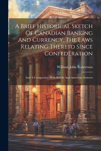 Cover image for A Brief Historical Sketch Of Canadian Banking And Currency, The Laws Relating Thereto Since Confederation