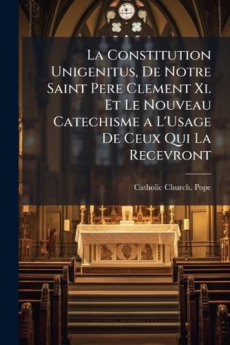 Cover image for La Constitution Unigenitus, De Notre Saint Pere Clement Xi. Et Le Nouveau Catechisme a L'Usage De Ceux Qui La Recevront