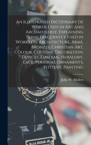 Cover image for An Illustrated Dictionary of Words Used in art and Archaeology. Explaining Terms Frequently Used in Works on Architecture, Arms, Bronzes, Christian art, Colour, Costume, Decoration, Devices, Emblems, Heraldry, Lace, Personal Ornaments, Pottery, Painting