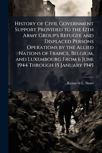 Cover image for History of Civil Government Support Provided to the 12th Army Group's Refugee and Displaced Persons Operations by the Allied Nations of France, Belgium, and Luxembourg From 6 June 1944 Through 15 January 1945