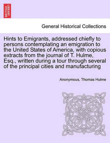 Cover image for Hints to Emigrants, Addressed Chiefly to Persons Contemplating an Emigration to the United States of America, with Copious Extracts from the Journal of T. Hulme, Esq., Written During a Tour Through Several of the Principal Cities and Manufacturing