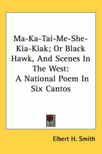 Cover image for Ma-Ka-Tai-Me-She-Kia-Kiak; Or Black Hawk, and Scenes in the West: A National Poem in Six Cantos