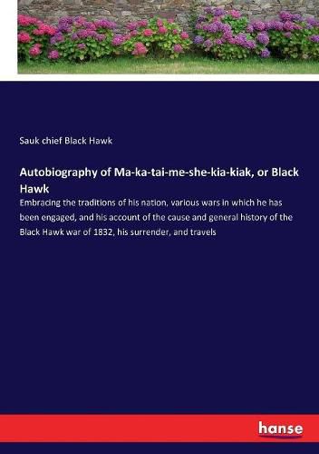 Cover image for Autobiography of Ma-ka-tai-me-she-kia-kiak, or Black Hawk: Embracing the traditions of his nation, various wars in which he has been engaged, and his account of the cause and general history of the Black Hawk war of 1832, his surrender, and travels