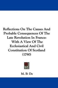 Cover image for Reflections On The Causes And Probable Consequences Of The Late Revolution In France: With A View Of The Ecclesiastical And Civil Constitution Of Scotland (1790)