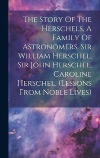 Cover image for The Story Of The Herschels, A Family Of Astronomers. Sir William Herschel, Sir John Herschel, Caroline Herschel. (lessons From Noble Lives)