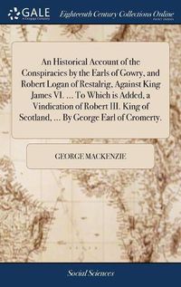 Cover image for An Historical Account of the Conspiracies by the Earls of Gowry, and Robert Logan of Restalrig, Against King James VI. ... To Which is Added, a Vindication of Robert III. King of Scotland, ... By George Earl of Cromerty.