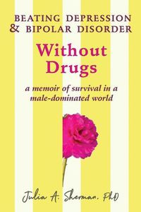 Cover image for Beating Depression and Bipolar Disorder Without Drugs: A Memoir of Survival in a Male-Dominated World