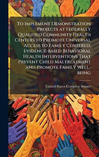 Cover image for To Implement Demonstration Projects at Federally Qualified Community Health Centers to Promote Universal Access to Family Centered, Evidence-based Behavioral Health Interventions That Prevent Child Maltreatment and Promote Family Well-being