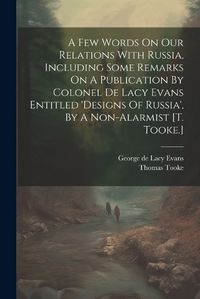 Cover image for A Few Words On Our Relations With Russia, Including Some Remarks On A Publication By Colonel De Lacy Evans Entitled 'designs Of Russia', By A Non-alarmist [t. Tooke.]