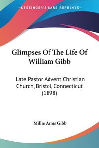 Cover image for Glimpses of the Life of William Gibb: Late Pastor Advent Christian Church, Bristol, Connecticut (1898)