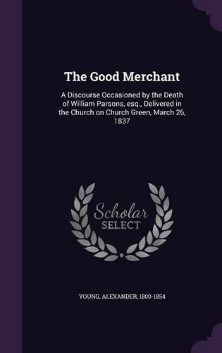 Cover image for The Good Merchant: A Discourse Occasioned by the Death of William Parsons, Esq., Delivered in the Church on Church Green, March 26, 1837