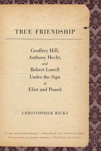 Cover image for True Friendship: Geoffrey Hill, Anthony Hecht, and Robert Lowell Under the Sign of Eliot and Pound