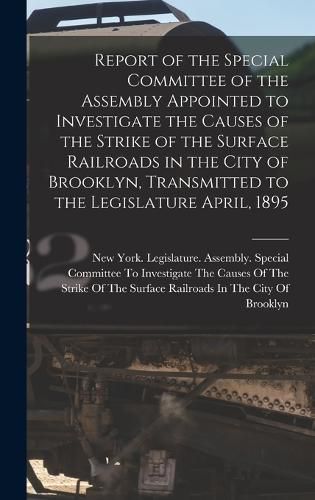 Cover image for Report of the Special Committee of the Assembly Appointed to Investigate the Causes of the Strike of the Surface Railroads in the City of Brooklyn, Transmitted to the Legislature April, 1895