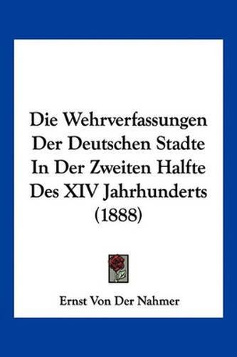 Die Wehrverfassungen Der Deutschen Stadte in Der Zweiten Halfte Des XIV Jahrhunderts (1888)