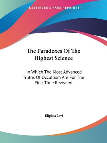 The Paradoxes Of The Highest Science: In Which The Most Advanced Truths Of Occultism Are For The First Time Revealed