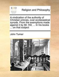 Cover image for A Vindication of the Authority of Christian Princes, Over Ecclesiastical Synods. from the Exemptions Made Against It by Mr. Hill, ... in His Books ... on That Subject