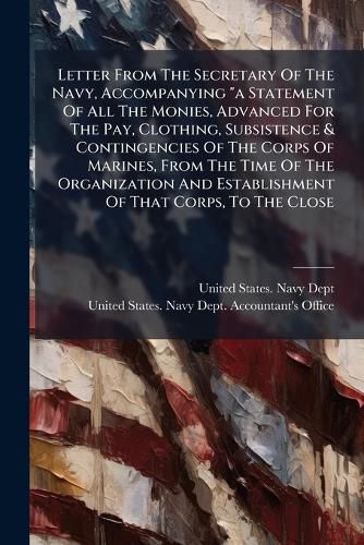 Cover image for Letter From The Secretary Of The Navy, Accompanying "a Statement Of All The Monies, Advanced For The Pay, Clothing, Subsistence & Contingencies Of The Corps Of Marines, From The Time Of The Organization And Establishment Of That Corps, To The Close