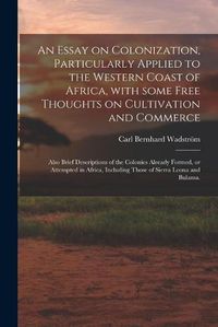 Cover image for An Essay on Colonization, Particularly Applied to the Western Coast of Africa, With Some Free Thoughts on Cultivation and Commerce: Also Brief Descriptions of the Colonies Already Formed, or Attempted in Africa, Including Those of Sierra Leona And...