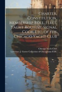 Cover image for Charter, Constitution, Membership Roll, Fleet, Yacht Routine, Signal Code, etc. of the Chicago Yacht Club