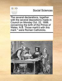 Cover image for The Several Declarations, Together with the Several Depositions Made in Council on Monday Oct. 22. 1688. Concerning the Birth of the Prince of Wales. N.B. Those Mark'd with This Mark * Were Roman Catholicks.