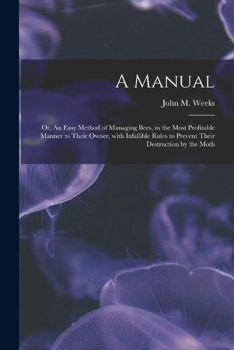 A Manual: or, An Easy Method of Managing Bees, in the Most Profitable Manner to Their Owner, With Infallible Rules to Prevent Their Destruction by the Moth