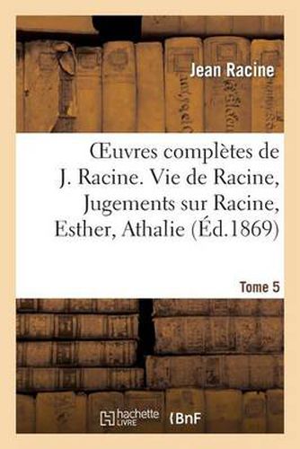 Oeuvres Completes de J. Racine. Tome 5. Vie de Racine. 3e Partie, Jugements Sur Racine: , Esther, Athalie. Poesies Diverses. Oeuvres Diverses En Prose