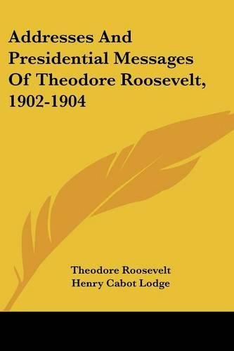 Addresses and Presidential Messages of Theodore Roosevelt, 1902-1904