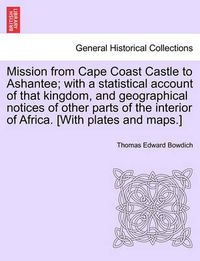 Cover image for Mission from Cape Coast Castle to Ashantee; with a statistical account of that kingdom, and geographical notices of other parts of the interior of Africa. [With plates and maps.]