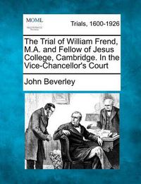 Cover image for The Trial of William Frend, M.A. and Fellow of Jesus College, Cambridge. in the Vice-Chancellor's Court