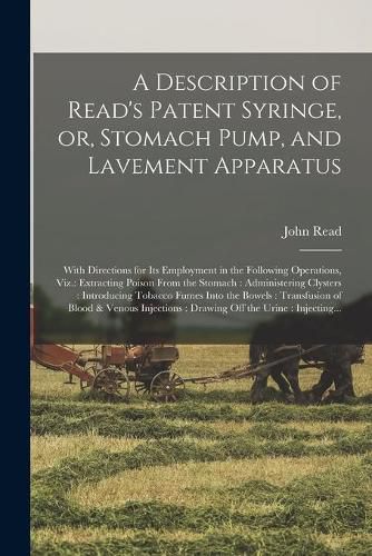 A Description of Read's Patent Syringe, or, Stomach Pump, and Lavement Apparatus: With Directions for Its Employment in the Following Operations, Viz.: Extracting Poison From the Stomach: Administering Clysters: Introducing Tobacco Fumes Into The...