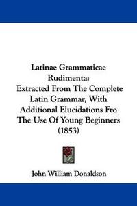 Cover image for Latinae Grammaticae Rudimenta: Extracted From The Complete Latin Grammar, With Additional Elucidations Fro The Use Of Young Beginners (1853)