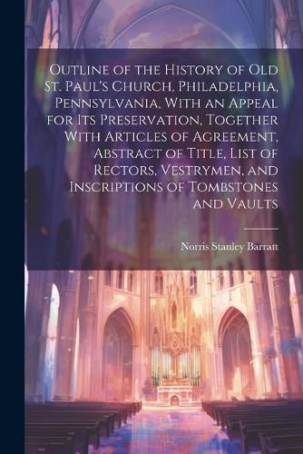 Outline of the History of old St. Paul's Church, Philadelphia, Pennsylvania, With an Appeal for its Preservation, Together With Articles of Agreement, Abstract of Title, List of Rectors, Vestrymen, and Inscriptions of Tombstones and Vaults