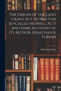 Cover image for The Origin of the Land Grant act of 1862 (the So-called Morrill act) and Some Account of its Author, Jonathan B. Turner