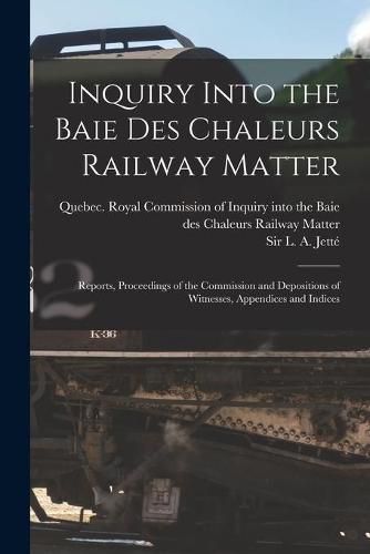 Cover image for Inquiry Into the Baie Des Chaleurs Railway Matter [microform]: Reports, Proceedings of the Commission and Depositions of Witnesses, Appendices and Indices