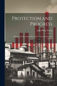 Cover image for Protection and Progress; a Study of the Economic Bases of the American Protective System