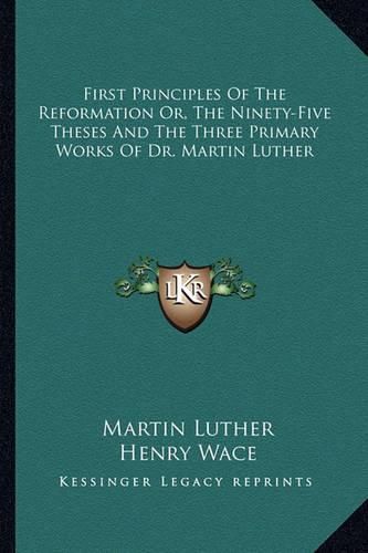 First Principles of the Reformation Or, the Ninety-Five Theses and the Three Primary Works of Dr. Martin Luther