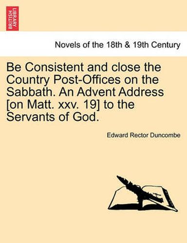 Cover image for Be Consistent and Close the Country Post-Offices on the Sabbath. an Advent Address [On Matt. XXV. 19] to the Servants of God.