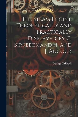 The Steam Engine Theoretically and Practically Displayed, by G. Birkbeck and H. and J. Adcock