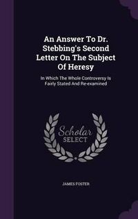 Cover image for An Answer to Dr. Stebbing's Second Letter on the Subject of Heresy: In Which the Whole Controversy Is Fairly Stated and Re-Examined