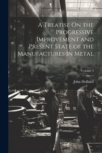 Cover image for A Treatise On the Progressive Improvement and Present State of the Manufactures in Metal; Volume 3