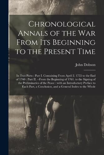 Cover image for Chronological Annals of the War From Its Beginning to the Present Time [microform]: in Two Parts: Part I. Containing From April 2. 1755 to the End of 1760: Part II. --from the Beginning of 1761. to the Signing of the Preliminaries of the Peace: ...