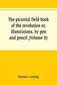 Cover image for The pictorial field-book of the revolution or, illustrations, by pen and pencil, of the history, biography, scenery, relics, and traditions of the war for independence (Volume II)