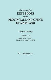 Cover image for Abstracts of the Debt Books of the Provincial Land Office of Maryland. Charles County, Volume IV: Liber 16: 1770, 1771; Liber 17: 1772, 1773, 1774