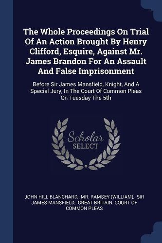 Cover image for The Whole Proceedings on Trial of an Action Brought by Henry Clifford, Esquire, Against Mr. James Brandon for an Assault and False Imprisonment: Before Sir James Mansfield, Knight, and a Special Jury, in the Court of Common Pleas on Tuesday the 5th