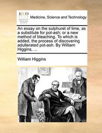 Cover image for An Essay on the Sulphuret of Lime, as a Substitute for Pot-Ash; Or a New Method of Bleaching. to Which Is Added, the Process of Discovering Adulterated Pot-Ash. by William Higgins, ...