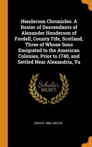 Henderson Chronicles. a Roster of Descendants of Alexander Henderson of Fordell, County Fife, Scotland, Three of Whose Sons Emigrated to the American Colonies, Prior to 1740, and Settled Near Alexandria, Va